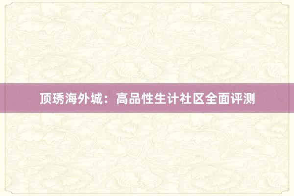 顶琇海外城：高品性生计社区全面评测