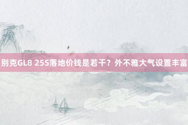 别克GL8 25S落地价钱是若干？外不雅大气设置丰富